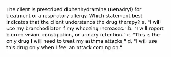 The client is prescribed diphenhydramine (Benadryl) for treatment of a respiratory allergy. Which statement best indicates that the client understands the drug therapy? a. "I will use my bronchodilator if my wheezing increases." b. "I will report blurred vision, constipation, or urinary retention." c. "This is the only drug I will need to treat my asthma attacks." d. "I will use this drug only when I feel an attack coming on."