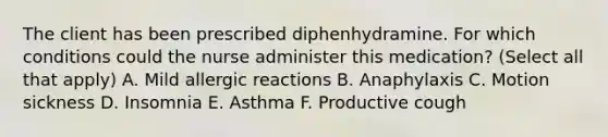 The client has been prescribed diphenhydramine. For which conditions could the nurse administer this medication? (Select all that apply) A. Mild allergic reactions B. Anaphylaxis C. Motion sickness D. Insomnia E. Asthma F. Productive cough