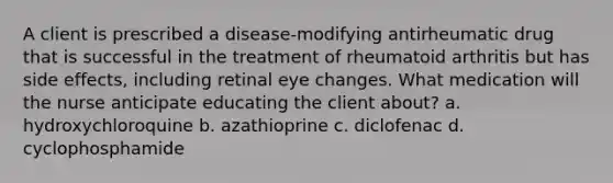 A client is prescribed a disease-modifying antirheumatic drug that is successful in the treatment of rheumatoid arthritis but has side effects, including retinal eye changes. What medication will the nurse anticipate educating the client about? a. hydroxychloroquine b. azathioprine c. diclofenac d. cyclophosphamide