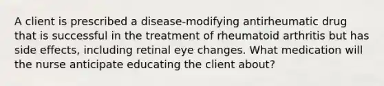 A client is prescribed a disease-modifying antirheumatic drug that is successful in the treatment of rheumatoid arthritis but has side effects, including retinal eye changes. What medication will the nurse anticipate educating the client about?