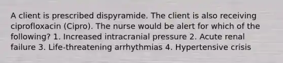 A client is prescribed dispyramide. The client is also receiving ciprofloxacin (Cipro). The nurse would be alert for which of the following? 1. Increased intracranial pressure 2. Acute renal failure 3. Life-threatening arrhythmias 4. Hypertensive crisis