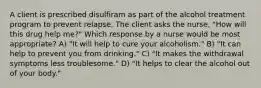 A client is prescribed disulfiram as part of the alcohol treatment program to prevent relapse. The client asks the nurse, "How will this drug help me?" Which response by a nurse would be most appropriate? A) "It will help to cure your alcoholism." B) "It can help to prevent you from drinking." C) "It makes the withdrawal symptoms less troublesome." D) "It helps to clear the alcohol out of your body."