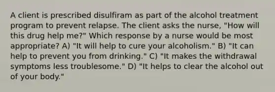 A client is prescribed disulfiram as part of the alcohol treatment program to prevent relapse. The client asks the nurse, "How will this drug help me?" Which response by a nurse would be most appropriate? A) "It will help to cure your alcoholism." B) "It can help to prevent you from drinking." C) "It makes the withdrawal symptoms less troublesome." D) "It helps to clear the alcohol out of your body."