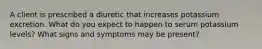 A client is prescribed a diuretic that increases potassium excretion. What do you expect to happen to serum potassium levels? What signs and symptoms may be present?