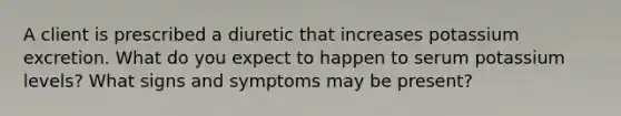 A client is prescribed a diuretic that increases potassium excretion. What do you expect to happen to serum potassium levels? What signs and symptoms may be present?