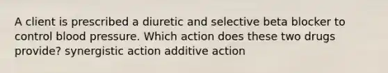 A client is prescribed a diuretic and selective beta blocker to control blood pressure. Which action does these two drugs provide? synergistic action additive action