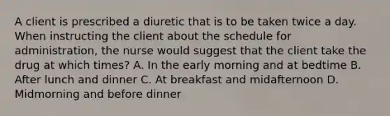 A client is prescribed a diuretic that is to be taken twice a day. When instructing the client about the schedule for administration, the nurse would suggest that the client take the drug at which times? A. In the early morning and at bedtime B. After lunch and dinner C. At breakfast and midafternoon D. Midmorning and before dinner