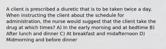 A client is prescribed a diuretic that is to be taken twice a day. When instructing the client about the schedule for administration, the nurse would suggest that the client take the drug at which times? A) In the early morning and at bedtime B) After lunch and dinner C) At breakfast and midafternoon D) Midmorning and before dinner