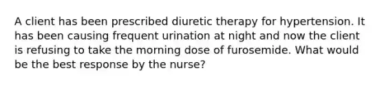 A client has been prescribed diuretic therapy for hypertension. It has been causing frequent urination at night and now the client is refusing to take the morning dose of furosemide. What would be the best response by the nurse?