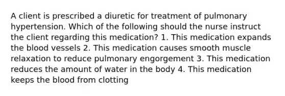 A client is prescribed a diuretic for treatment of pulmonary hypertension. Which of the following should the nurse instruct the client regarding this medication? 1. This medication expands the blood vessels 2. This medication causes smooth muscle relaxation to reduce pulmonary engorgement 3. This medication reduces the amount of water in the body 4. This medication keeps the blood from clotting