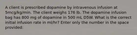 A client is prescribed dopamine by intravenous infusion at 5mcg/kg/min. The client weighs 176 lb. The dopamine infusion bag has 800 mg of dopamine in 500 mL D5W. What is the correct initial infusion rate in ml/hr? Enter only the number in the space provided: