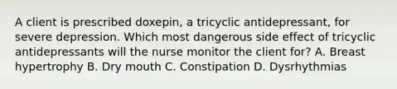 A client is prescribed doxepin, a tricyclic antidepressant, for severe depression. Which most dangerous side effect of tricyclic antidepressants will the nurse monitor the client for? A. Breast hypertrophy B. Dry mouth C. Constipation D. Dysrhythmias