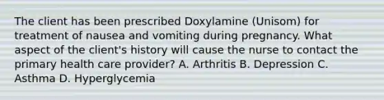 The client has been prescribed Doxylamine (Unisom) for treatment of nausea and vomiting during pregnancy. What aspect of the client's history will cause the nurse to contact the primary health care provider? A. Arthritis B. Depression C. Asthma D. Hyperglycemia