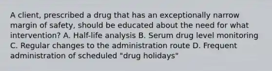 A client, prescribed a drug that has an exceptionally narrow margin of safety, should be educated about the need for what intervention? A. Half-life analysis B. Serum drug level monitoring C. Regular changes to the administration route D. Frequent administration of scheduled "drug holidays"