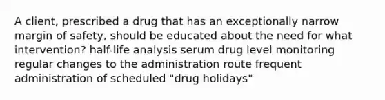 A client, prescribed a drug that has an exceptionally narrow margin of safety, should be educated about the need for what intervention? half-life analysis serum drug level monitoring regular changes to the administration route frequent administration of scheduled "drug holidays"