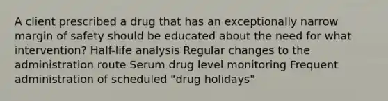 A client prescribed a drug that has an exceptionally narrow margin of safety should be educated about the need for what intervention? Half-life analysis Regular changes to the administration route Serum drug level monitoring Frequent administration of scheduled "drug holidays"