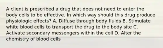 A client is prescribed a drug that does not need to enter the body cells to be effective. In which way should this drug produce physiologic​ effects? A. Diffuse through body fluids B. Stimulate white blood cells to transport the drug to the body site C. Activate secondary messengers within the cell D. Alter the chemistry of blood cells