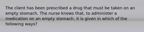 The client has been prescribed a drug that must be taken on an empty stomach. The nurse knows that, to administer a medication on an empty stomach, it is given in which of the following ways?