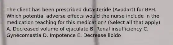 The client has been prescribed dutasteride (Avodart) for BPH. Which potential adverse effects would the nurse include in the medication teaching for this medication? (Select all that apply) A. Decreased volume of ejaculate B. Renal insufficiency C. Gynecomastia D. Impotence E. Decrease libido