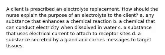 A client is prescribed an electrolyte replacement. How should the nurse explain the purpose of an electrolyte to the client? a. any substance that enhances a chemical reaction b. a chemical that can conduct electricity when dissolved in water c. a substance that uses electrical current to attach to receptor sites d. a substance secreted by a gland and carries messages to target tissues