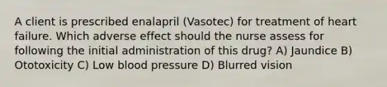 A client is prescribed enalapril (Vasotec) for treatment of heart failure. Which adverse effect should the nurse assess for following the initial administration of this drug? A) Jaundice B) Ototoxicity C) Low blood pressure D) Blurred vision