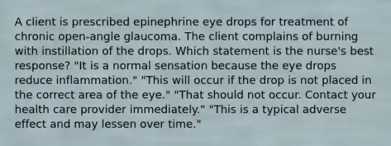 A client is prescribed epinephrine eye drops for treatment of chronic open-angle glaucoma. The client complains of burning with instillation of the drops. Which statement is the nurse's best response? "It is a normal sensation because the eye drops reduce inflammation." "This will occur if the drop is not placed in the correct area of the eye." "That should not occur. Contact your health care provider immediately." "This is a typical adverse effect and may lessen over time."