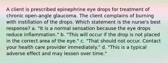 A client is prescribed epinephrine eye drops for treatment of chronic open-angle glaucoma. The client complains of burning with instillation of the drops. Which statement is the nurse's best response? a. "It is a normal sensation because the eye drops reduce inflammation." b. "This will occur if the drop is not placed in the correct area of the eye." c. "That should not occur. Contact your health care provider immediately." d. "This is a typical adverse effect and may lessen over time."