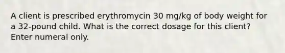 A client is prescribed erythromycin 30 mg/kg of body weight for a 32-pound child. What is the correct dosage for this client? Enter numeral only.