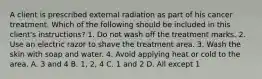 A client is prescribed external radiation as part of his cancer treatment. Which of the following should be included in this client's instructions? 1. Do not wash off the treatment marks. 2. Use an electric razor to shave the treatment area. 3. Wash the skin with soap and water. 4. Avoid applying heat or cold to the area. A. 3 and 4 B. 1, 2, 4 C. 1 and 2 D. All except 1