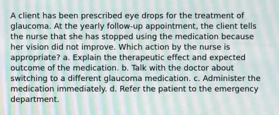 A client has been prescribed eye drops for the treatment of glaucoma. At the yearly follow-up appointment, the client tells the nurse that she has stopped using the medication because her vision did not improve. Which action by the nurse is appropriate? a. Explain the therapeutic effect and expected outcome of the medication. b. Talk with the doctor about switching to a different glaucoma medication. c. Administer the medication immediately. d. Refer the patient to the emergency department.