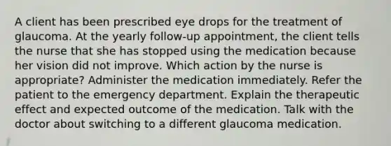 A client has been prescribed eye drops for the treatment of glaucoma. At the yearly follow-up appointment, the client tells the nurse that she has stopped using the medication because her vision did not improve. Which action by the nurse is appropriate? Administer the medication immediately. Refer the patient to the emergency department. Explain the therapeutic effect and expected outcome of the medication. Talk with the doctor about switching to a different glaucoma medication.