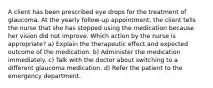 A client has been prescribed eye drops for the treatment of glaucoma. At the yearly follow-up appointment, the client tells the nurse that she has stopped using the medication because her vision did not improve. Which action by the nurse is appropriate? a) Explain the therapeutic effect and expected outcome of the medication. b) Administer the medication immediately. c) Talk with the doctor about switching to a different glaucoma medication. d) Refer the patient to the emergency department.