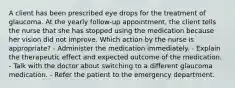 A client has been prescribed eye drops for the treatment of glaucoma. At the yearly follow-up appointment, the client tells the nurse that she has stopped using the medication because her vision did not improve. Which action by the nurse is appropriate? - Administer the medication immediately. - Explain the therapeutic effect and expected outcome of the medication. - Talk with the doctor about switching to a different glaucoma medication. - Refer the patient to the emergency department.