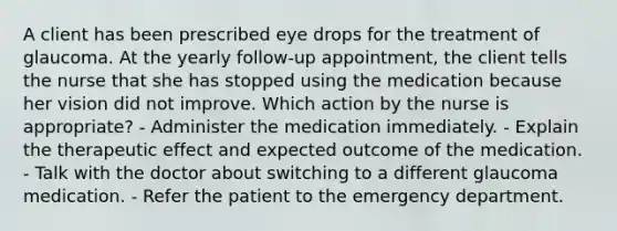 A client has been prescribed eye drops for the treatment of glaucoma. At the yearly follow-up appointment, the client tells the nurse that she has stopped using the medication because her vision did not improve. Which action by the nurse is appropriate? - Administer the medication immediately. - Explain the therapeutic effect and expected outcome of the medication. - Talk with the doctor about switching to a different glaucoma medication. - Refer the patient to the emergency department.