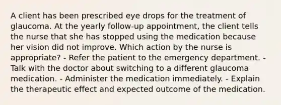 A client has been prescribed eye drops for the treatment of glaucoma. At the yearly follow-up appointment, the client tells the nurse that she has stopped using the medication because her vision did not improve. Which action by the nurse is appropriate? - Refer the patient to the emergency department. - Talk with the doctor about switching to a different glaucoma medication. - Administer the medication immediately. - Explain the therapeutic effect and expected outcome of the medication.