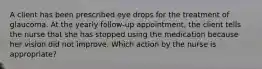 A client has been prescribed eye drops for the treatment of glaucoma. At the yearly follow-up appointment, the client tells the nurse that she has stopped using the medication because her vision did not improve. Which action by the nurse is appropriate?