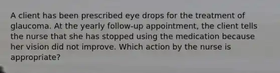 A client has been prescribed eye drops for the treatment of glaucoma. At the yearly follow-up appointment, the client tells the nurse that she has stopped using the medication because her vision did not improve. Which action by the nurse is appropriate?