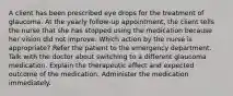 A client has been prescribed eye drops for the treatment of glaucoma. At the yearly follow-up appointment, the client tells the nurse that she has stopped using the medication because her vision did not improve. Which action by the nurse is appropriate? Refer the patient to the emergency department. Talk with the doctor about switching to a different glaucoma medication. Explain the therapeutic effect and expected outcome of the medication. Administer the medication immediately.