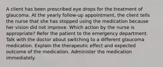 A client has been prescribed eye drops for the treatment of glaucoma. At the yearly follow-up appointment, the client tells the nurse that she has stopped using the medication because her vision did not improve. Which action by the nurse is appropriate? Refer the patient to the emergency department. Talk with the doctor about switching to a different glaucoma medication. Explain the therapeutic effect and expected outcome of the medication. Administer the medication immediately.