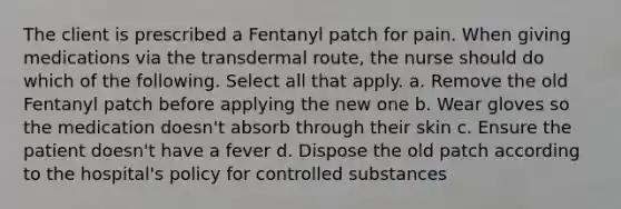 The client is prescribed a Fentanyl patch for pain. When giving medications via the transdermal route, the nurse should do which of the following. Select all that apply. a. Remove the old Fentanyl patch before applying the new one b. Wear gloves so the medication doesn't absorb through their skin c. Ensure the patient doesn't have a fever d. Dispose the old patch according to the hospital's policy for controlled substances