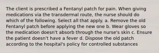 The client is prescribed a Fentanyl patch for pain. When giving medications via the transdermal route, the nurse should do which of the following. Select all that apply. a. Remove the old Fentanyl patch before applying the new one b. Wear gloves so the medication doesn't absorb through the nurse's skin c. Ensure the patient doesn't have a fever d. Dispose the old patch according to the hospital's policy for controlled substances