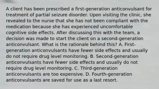 A client has been prescribed a first-generation anticonvulsant for treatment of partial seizure disorder. Upon visiting the clinic, she revealed to the nurse that she has not been compliant with the medication because she has experienced uncomfortable cognitive side effects. After discussing this with the team, a decision was made to start the client on a second-generation anticonvulsant. What is the rationale behind this? A. First-generation anticonvulsants have fewer side effects and usually do not require drug level monitoring. B. Second-generation anticonvulsants have fewer side effects and usually do not require drug level monitoring. C. Third-generation anticonvulsants are too expensive. D. Fourth-generation anticonvulsants are saved for use as a last resort.