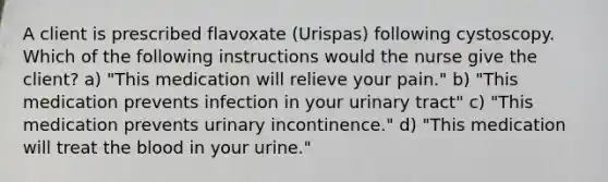 A client is prescribed flavoxate (Urispas) following cystoscopy. Which of the following instructions would the nurse give the client? a) "This medication will relieve your pain." b) "This medication prevents infection in your urinary tract" c) "This medication prevents urinary incontinence." d) "This medication will treat the blood in your urine."