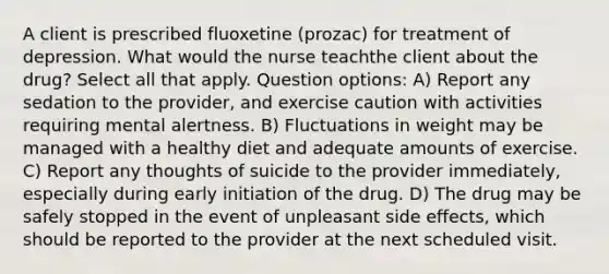 A client is prescribed fluoxetine (prozac) for treatment of depression. What would the nurse teachthe client about the drug? Select all that apply. Question options: A) Report any sedation to the provider, and exercise caution with activities requiring mental alertness. B) Fluctuations in weight may be managed with a healthy diet and adequate amounts of exercise. C) Report any thoughts of suicide to the provider immediately, especially during early initiation of the drug. D) The drug may be safely stopped in the event of unpleasant side effects, which should be reported to the provider at the next scheduled visit.