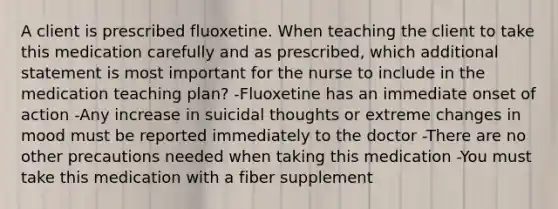 A client is prescribed fluoxetine. When teaching the client to take this medication carefully and as prescribed, which additional statement is most important for the nurse to include in the medication teaching plan? -Fluoxetine has an immediate onset of action -Any increase in suicidal thoughts or extreme changes in mood must be reported immediately to the doctor -There are no other precautions needed when taking this medication -You must take this medication with a fiber supplement