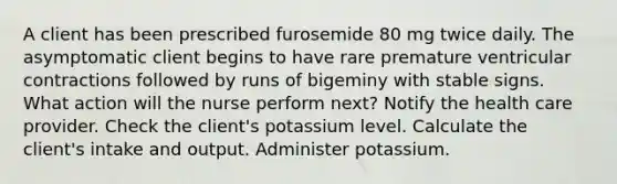 A client has been prescribed furosemide 80 mg twice daily. The asymptomatic client begins to have rare premature ventricular contractions followed by runs of bigeminy with stable signs. What action will the nurse perform next? Notify the health care provider. Check the client's potassium level. Calculate the client's intake and output. Administer potassium.