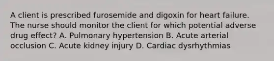 A client is prescribed furosemide and digoxin for heart failure. The nurse should monitor the client for which potential adverse drug effect? A. Pulmonary hypertension B. Acute arterial occlusion C. Acute kidney injury D. Cardiac dysrhythmias