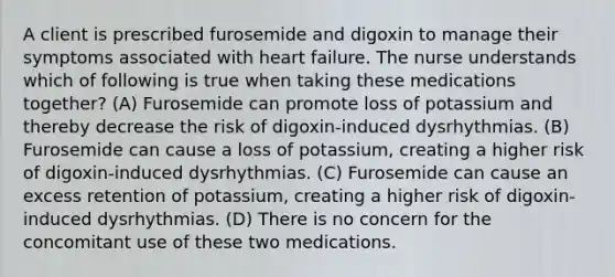 A client is prescribed furosemide and digoxin to manage their symptoms associated with heart failure. The nurse understands which of following is true when taking these medications together? (A) Furosemide can promote loss of potassium and thereby decrease the risk of digoxin-induced dysrhythmias. (B) Furosemide can cause a loss of potassium, creating a higher risk of digoxin-induced dysrhythmias. (C) Furosemide can cause an excess retention of potassium, creating a higher risk of digoxin-induced dysrhythmias. (D) There is no concern for the concomitant use of these two medications.