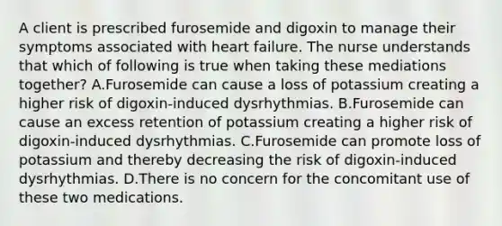 A client is prescribed furosemide and digoxin to manage their symptoms associated with heart failure. The nurse understands that which of following is true when taking these mediations together? A.Furosemide can cause a loss of potassium creating a higher risk of digoxin-induced dysrhythmias. B.Furosemide can cause an excess retention of potassium creating a higher risk of digoxin-induced dysrhythmias. C.Furosemide can promote loss of potassium and thereby decreasing the risk of digoxin-induced dysrhythmias. D.There is no concern for the concomitant use of these two medications.