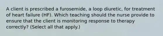 A client is prescribed a​ furosemide, a loop​ diuretic, for treatment of heart failure​ (HF). Which teaching should the nurse provide to ensure that the client is monitoring response to therapy​ correctly? (Select all that​ apply.)